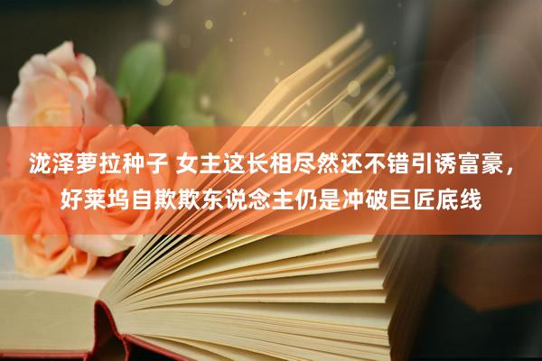 泷泽萝拉种子 女主这长相尽然还不错引诱富豪，好莱坞自欺欺东说念主仍是冲破巨匠底线