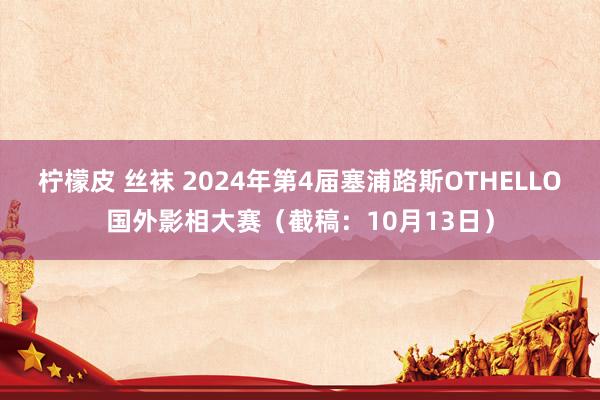 柠檬皮 丝袜 2024年第4届塞浦路斯OTHELLO国外影相大赛（截稿：10月13日）