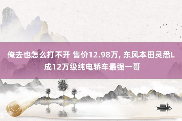 俺去也怎么打不开 售价12.98万, 东风本田灵悉L 成12万级纯电轿车最强一哥