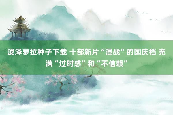 泷泽萝拉种子下载 十部新片“混战”的国庆档 充满“过时感”和“不信赖”