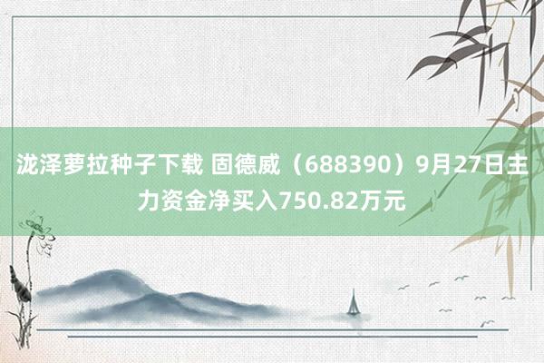 泷泽萝拉种子下载 固德威（688390）9月27日主力资金净买入750.82万元