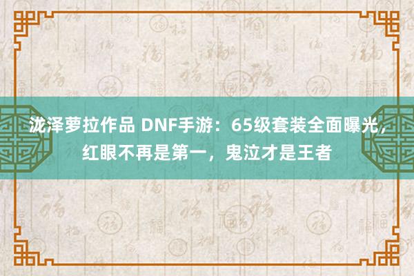 泷泽萝拉作品 DNF手游：65级套装全面曝光，红眼不再是第一，鬼泣才是王者