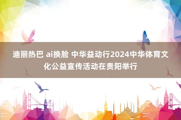 迪丽热巴 ai换脸 中华益动行2024中华体育文化公益宣传活动在贵阳举行