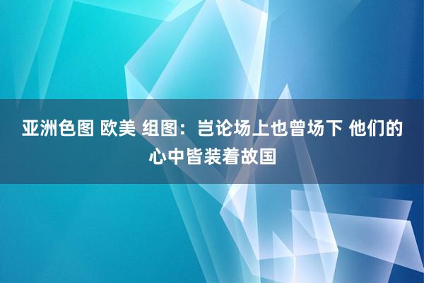 亚洲色图 欧美 组图：岂论场上也曾场下 他们的心中皆装着故国