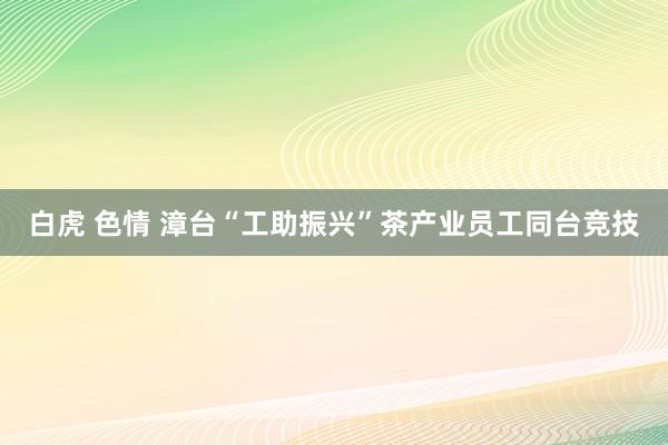 白虎 色情 漳台“工助振兴”茶产业员工同台竞技