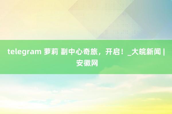 telegram 萝莉 副中心奇旅，开启！_大皖新闻 | 安徽网