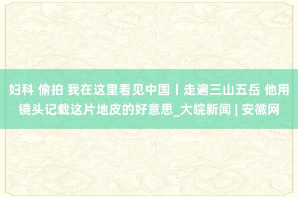 妇科 偷拍 我在这里看见中国丨走遍三山五岳 他用镜头记载这片地皮的好意思_大皖新闻 | 安徽网