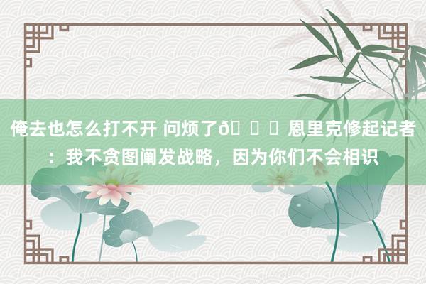 俺去也怎么打不开 问烦了👀恩里克修起记者：我不贪图阐发战略，因为你们不会相识