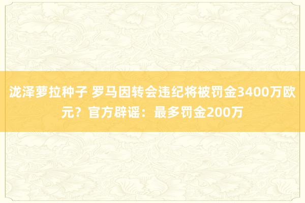 泷泽萝拉种子 罗马因转会违纪将被罚金3400万欧元？官方辟谣：最多罚金200万