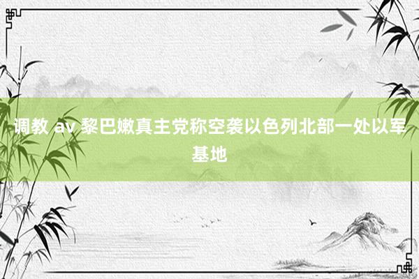 调教 av 黎巴嫩真主党称空袭以色列北部一处以军基地