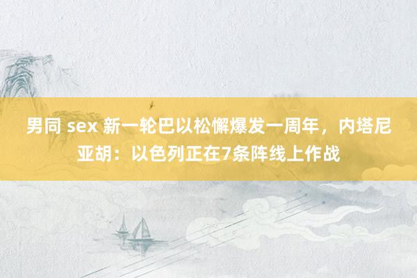 男同 sex 新一轮巴以松懈爆发一周年，内塔尼亚胡：以色列正在7条阵线上作战