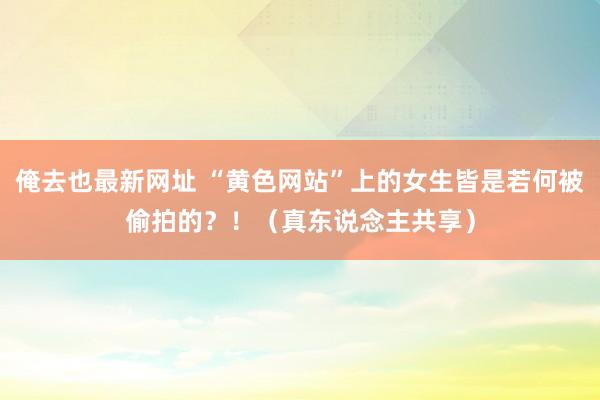 俺去也最新网址 “黄色网站”上的女生皆是若何被偷拍的？！（真东说念主共享）