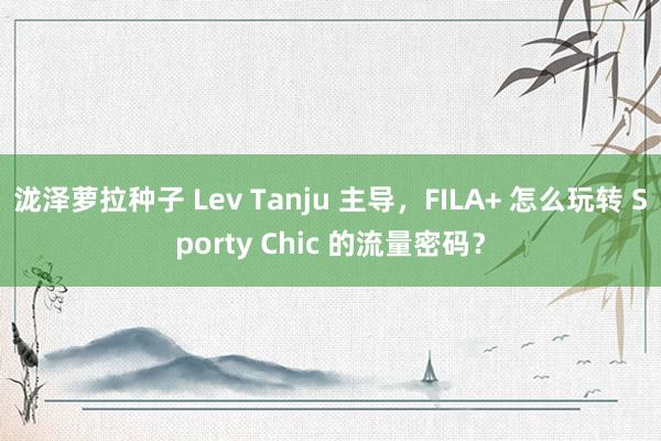 泷泽萝拉种子 Lev Tanju 主导，FILA+ 怎么玩转 Sporty Chic 的流量密码？