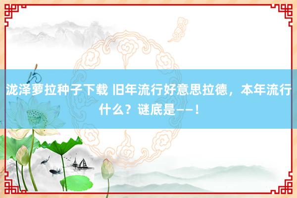 泷泽萝拉种子下载 旧年流行好意思拉德，本年流行什么？谜底是——！