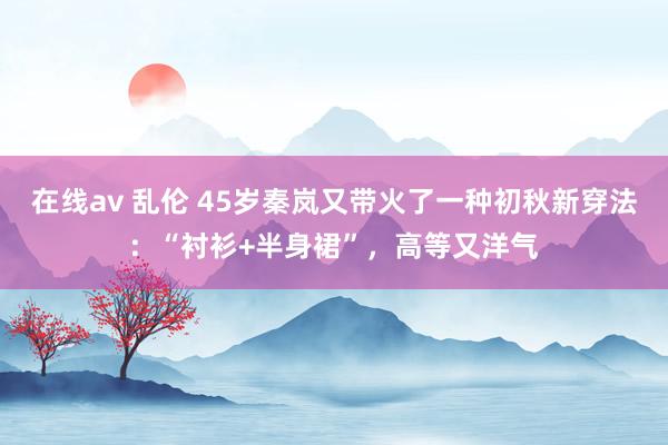 在线av 乱伦 45岁秦岚又带火了一种初秋新穿法：“衬衫+半身裙”，高等又洋气