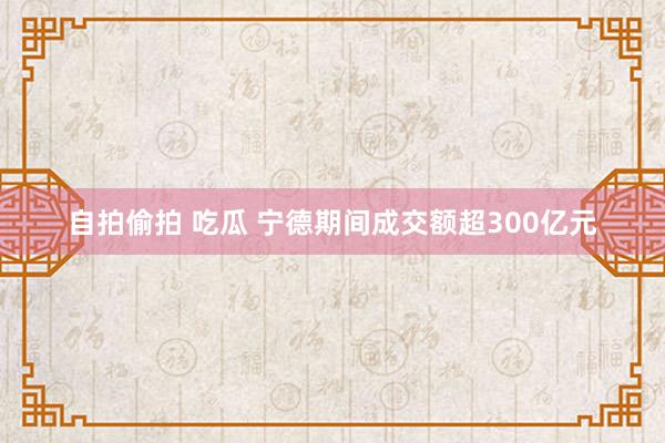 自拍偷拍 吃瓜 宁德期间成交额超300亿元