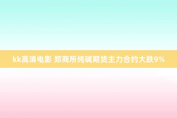 kk高清电影 郑商所纯碱期货主力合约大跌9%