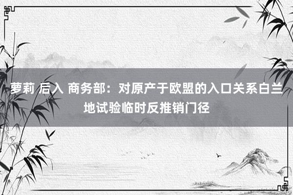 萝莉 后入 商务部：对原产于欧盟的入口关系白兰地试验临时反推销门径