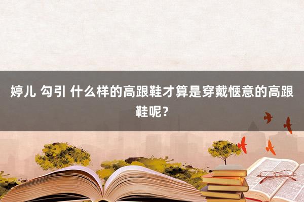 婷儿 勾引 什么样的高跟鞋才算是穿戴惬意的高跟鞋呢？