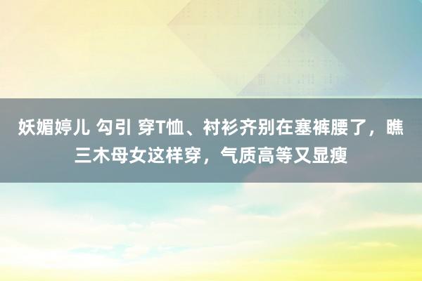 妖媚婷儿 勾引 穿T恤、衬衫齐别在塞裤腰了，瞧三木母女这样穿，气质高等又显瘦