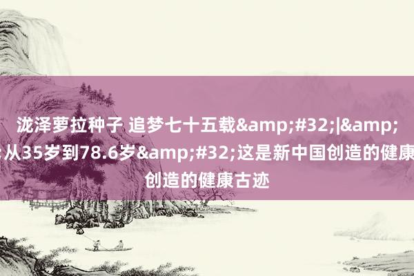 泷泽萝拉种子 追梦七十五载&#32;|&#32;从35岁到78.6岁&#32;这是新中国创造的健康古迹