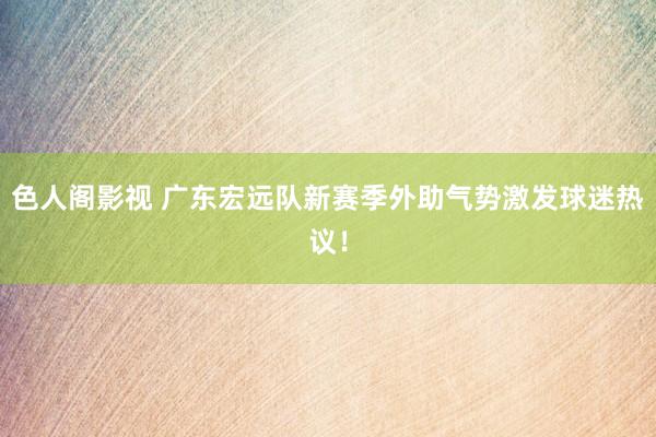 色人阁影视 广东宏远队新赛季外助气势激发球迷热议！