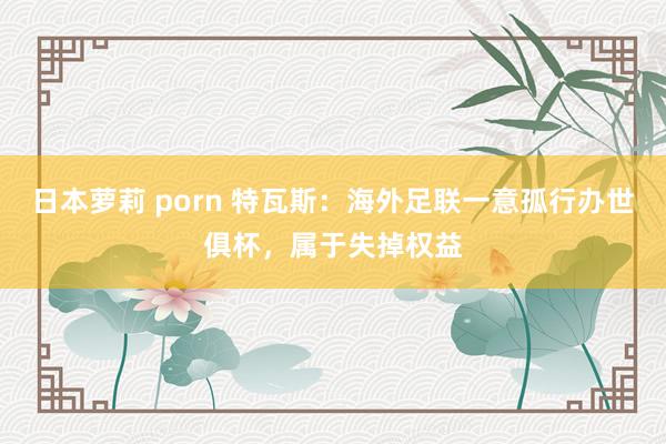 日本萝莉 porn 特瓦斯：海外足联一意孤行办世俱杯，属于失掉权益