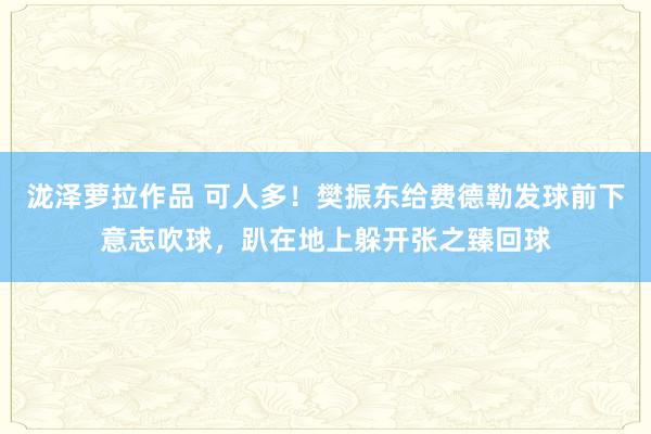 泷泽萝拉作品 可人多！樊振东给费德勒发球前下意志吹球，趴在地上躲开张之臻回球