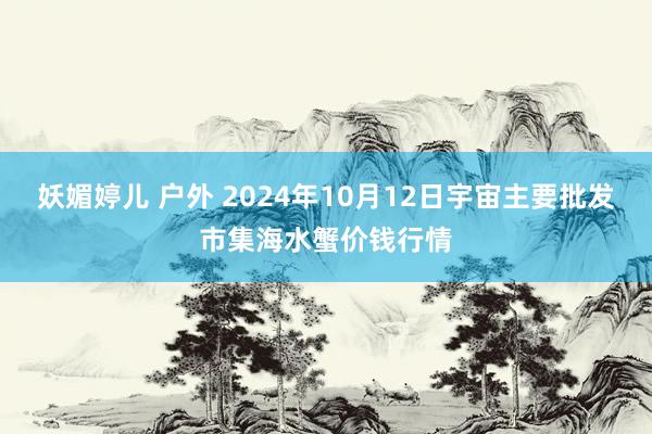 妖媚婷儿 户外 2024年10月12日宇宙主要批发市集海水蟹价钱行情