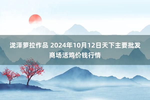 泷泽萝拉作品 2024年10月12日天下主要批发商场活鸡价钱行情