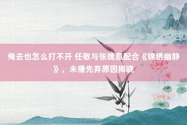 俺去也怎么打不开 任敏与张晚意配合《锦绣幽静》，未播先弃原因揭晓