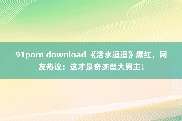 91porn download 《活水迢迢》爆红，网友热议：这才是奇迹型大男主！