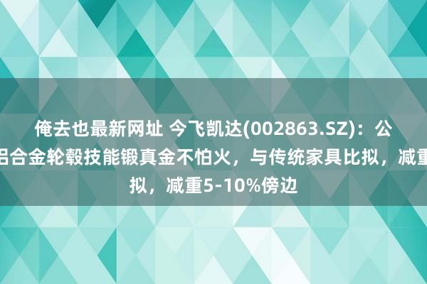 俺去也最新网址 今飞凯达(002863.SZ)：公司锻造旋压铝合金轮毂技能锻真金不怕火，与传统家具比拟，减重5-10%傍边