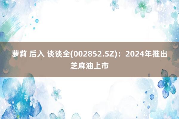 萝莉 后入 谈谈全(002852.SZ)：2024年推出芝麻油上市