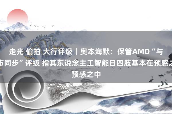 走光 偷拍 大行评级｜奥本海默：保管AMD“与大市同步”评级 指其东说念主工智能日四肢基本在预感之中