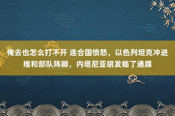 俺去也怎么打不开 连合国愤怒，以色列坦克冲进维和部队阵脚，内塔尼亚胡发临了通牒