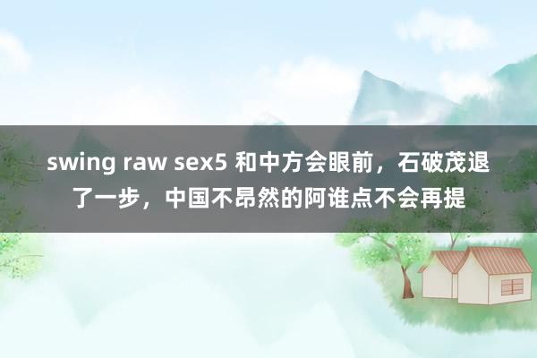 swing raw sex5 和中方会眼前，石破茂退了一步，中国不昂然的阿谁点不会再提