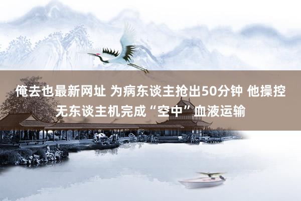 俺去也最新网址 为病东谈主抢出50分钟 他操控无东谈主机完成“空中”血液运输