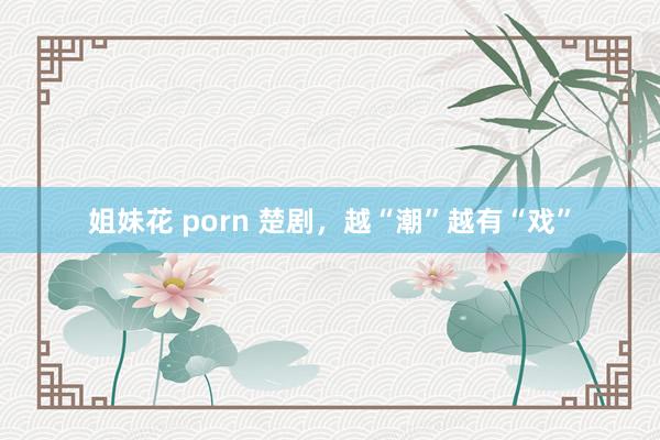 姐妹花 porn 楚剧，越“潮”越有“戏”