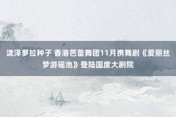 泷泽萝拉种子 香港芭蕾舞团11月携舞剧《爱丽丝梦游瑶池》登陆国度大剧院