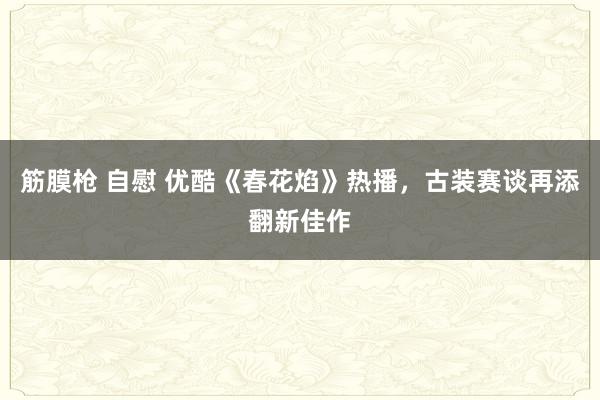 筋膜枪 自慰 优酷《春花焰》热播，古装赛谈再添翻新佳作