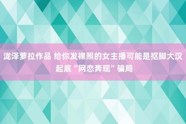 泷泽萝拉作品 给你发裸照的女主播可能是抠脚大汉 起底“网恋奔现”骗局