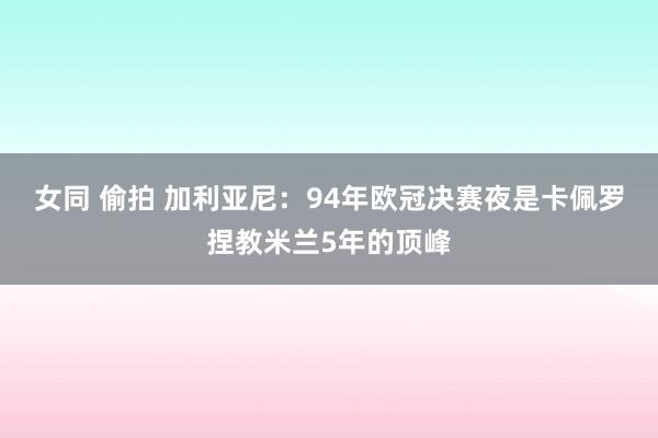 女同 偷拍 加利亚尼：94年欧冠决赛夜是卡佩罗捏教米兰5年的顶峰