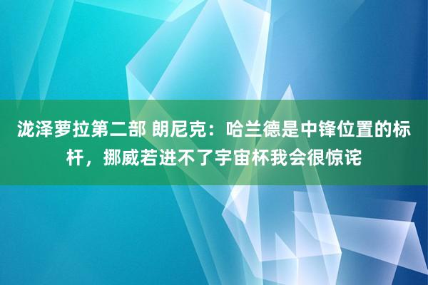 泷泽萝拉第二部 朗尼克：哈兰德是中锋位置的标杆，挪威若进不了宇宙杯我会很惊诧