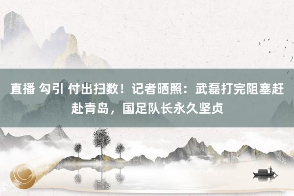 直播 勾引 付出扫数！记者晒照：武磊打完阻塞赶赴青岛，国足队长永久坚贞