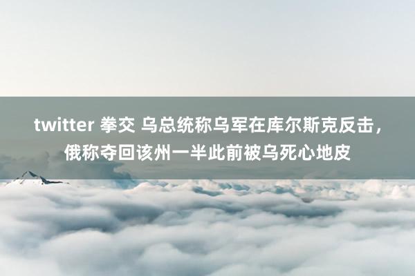 twitter 拳交 乌总统称乌军在库尔斯克反击，俄称夺回该州一半此前被乌死心地皮