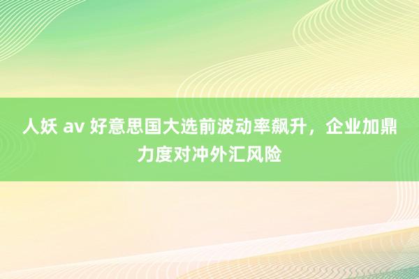 人妖 av 好意思国大选前波动率飙升，企业加鼎力度对冲外汇风险