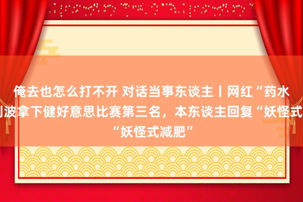 俺去也怎么打不开 对话当事东谈主丨网红“药水哥”刘波拿下健好意思比赛第三名，本东谈主回复“妖怪式减肥”