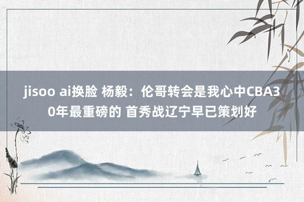 jisoo ai换脸 杨毅：伦哥转会是我心中CBA30年最重磅的 首秀战辽宁早已策划好