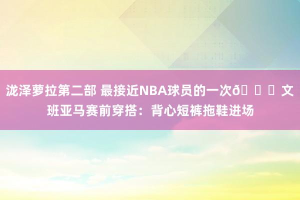 泷泽萝拉第二部 最接近NBA球员的一次😂文班亚马赛前穿搭：背心短裤拖鞋进场